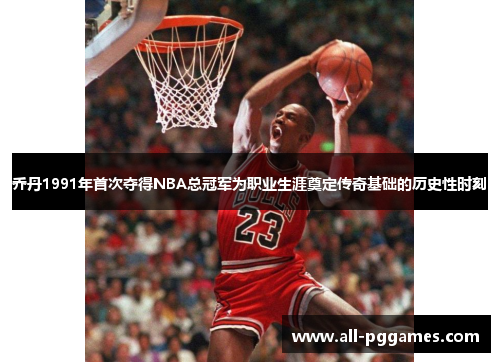 乔丹1991年首次夺得NBA总冠军为职业生涯奠定传奇基础的历史性时刻