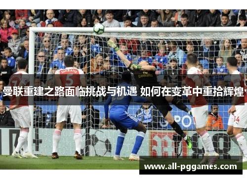 曼联重建之路面临挑战与机遇 如何在变革中重拾辉煌