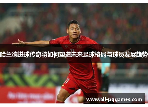 哈兰德进球传奇将如何塑造未来足球格局与球员发展趋势