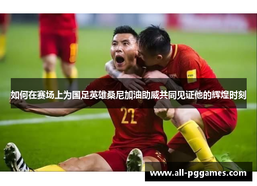 如何在赛场上为国足英雄桑尼加油助威共同见证他的辉煌时刻