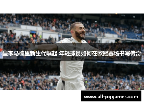 皇家马德里新生代崛起 年轻球员如何在欧冠赛场书写传奇