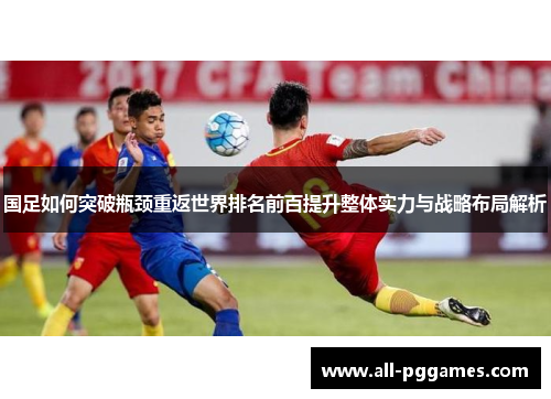 国足如何突破瓶颈重返世界排名前百提升整体实力与战略布局解析
