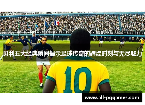 贝利五大经典瞬间揭示足球传奇的辉煌时刻与无尽魅力