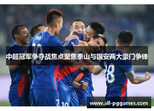 中超冠军争夺战焦点聚焦泰山与国安两大豪门争锋
