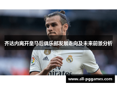 齐达内离开皇马后俱乐部发展走向及未来前景分析