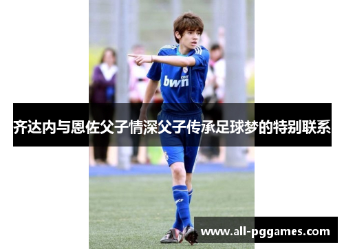 齐达内与恩佐父子情深父子传承足球梦的特别联系