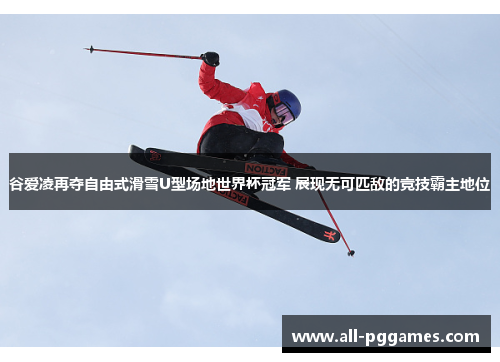 谷爱凌再夺自由式滑雪U型场地世界杯冠军 展现无可匹敌的竞技霸主地位