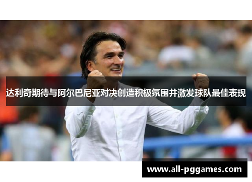 达利奇期待与阿尔巴尼亚对决创造积极氛围并激发球队最佳表现