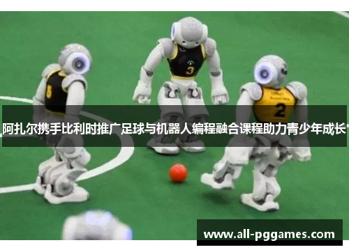 阿扎尔携手比利时推广足球与机器人编程融合课程助力青少年成长 阿扎尔携手比利时推广足球与机器人编程融合课程助力青少年成长
