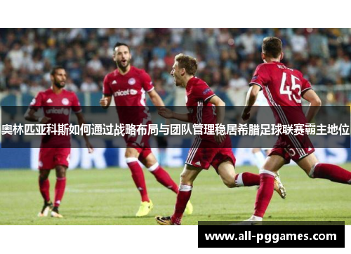 奥林匹亚科斯如何通过战略布局与团队管理稳居希腊足球联赛霸主地位 奥林匹亚科斯如何通过战略布局与团队管理稳居希腊足球联赛霸主地位