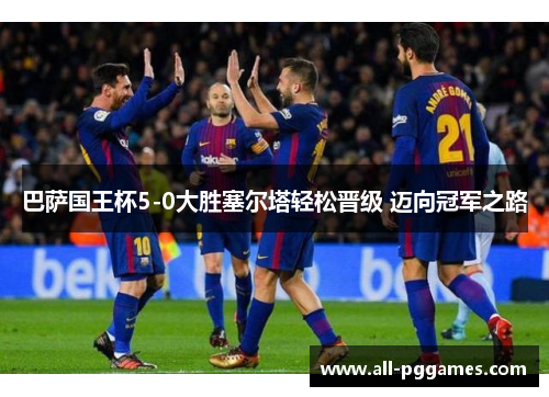 巴萨国王杯5-0大胜塞尔塔轻松晋级 迈向冠军之路 巴萨国王杯5-0大胜塞尔塔轻松晋级 迈向冠军之路
