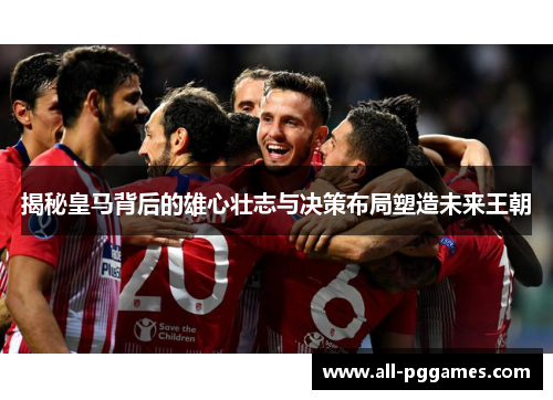 揭秘皇马背后的雄心壮志与决策布局塑造未来王朝