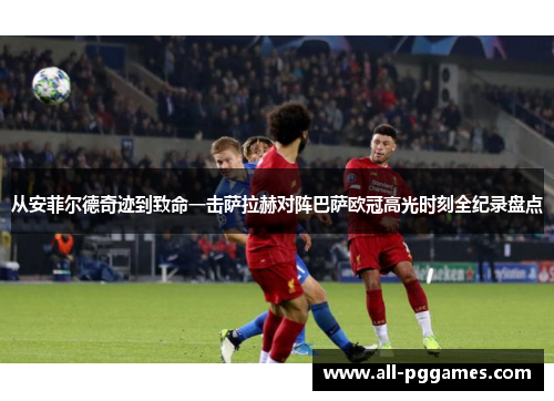 从安菲尔德奇迹到致命一击萨拉赫对阵巴萨欧冠高光时刻全纪录盘点