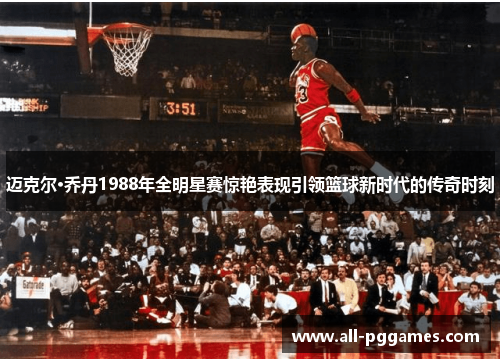 迈克尔·乔丹1988年全明星赛惊艳表现引领篮球新时代的传奇时刻