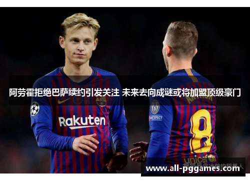 阿劳霍拒绝巴萨续约引发关注 未来去向成谜或将加盟顶级豪门